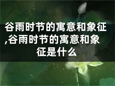 谷雨时节的寓意和象征,谷雨时节的寓意和象征是什么