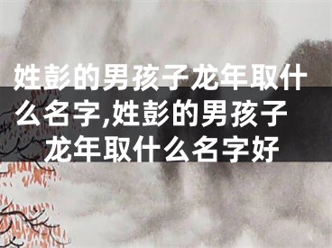 姓彭的男孩子龙年取什么名字,姓彭的男孩子龙年取什么名字好