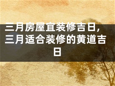 三月房屋宜装修吉日,三月适合装修的黄道吉日