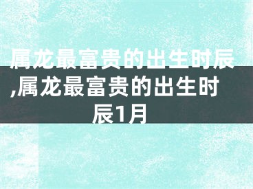 属龙最富贵的出生时辰,属龙最富贵的出生时辰1月