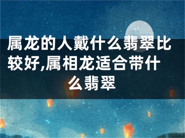 属龙的人戴什么翡翠比较好,属相龙适合带什么翡翠