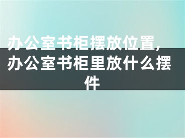 办公室书柜摆放位置,办公室书柜里放什么摆件