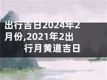 出行吉日2024年2月份,2021年2出行月黄道吉日