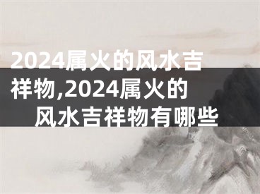 2024属火的风水吉祥物,2024属火的风水吉祥物有哪些