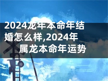 2024龙年本命年结婚怎么样,2024年属龙本命年运势