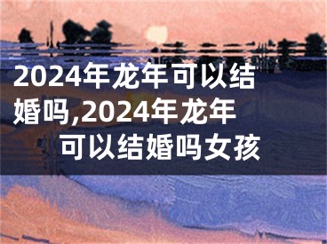 2024年龙年可以结婚吗,2024年龙年可以结婚吗女孩