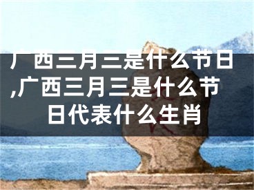 广西三月三是什么节日,广西三月三是什么节日代表什么生肖