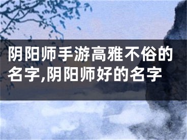 阴阳师手游高雅不俗的名字,阴阳师好的名字