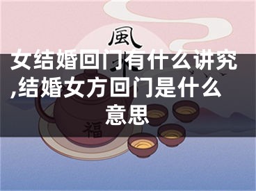 女结婚回门有什么讲究,结婚女方回门是什么意思