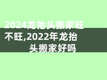 2024龙抬头搬家旺不旺,2022年龙抬头搬家好吗