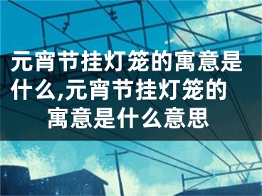 元宵节挂灯笼的寓意是什么,元宵节挂灯笼的寓意是什么意思