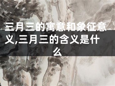 三月三的寓意和象征意义,三月三的含义是什么