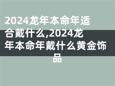 2024龙年本命年适合戴什么,2024龙年本命年戴什么黄金饰品