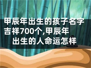 甲辰年出生的孩子名字吉祥700个,甲辰年出生的人命运怎样