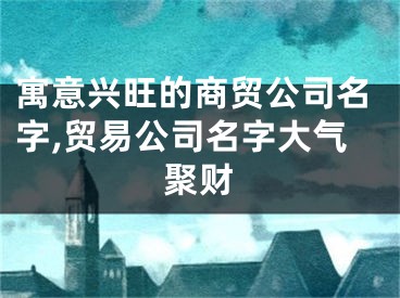 寓意兴旺的商贸公司名字,贸易公司名字大气聚财