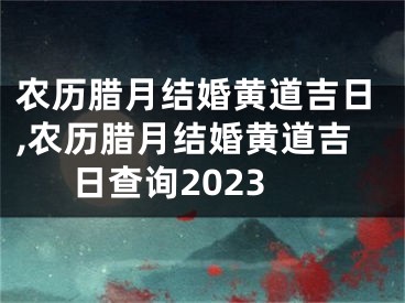 农历腊月结婚黄道吉日,农历腊月结婚黄道吉日查询2023