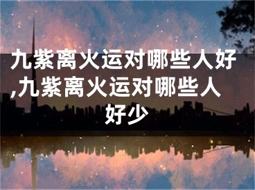 九紫离火运对哪些人好,九紫离火运对哪些人好少