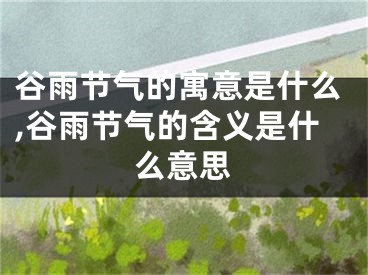 谷雨节气的寓意是什么,谷雨节气的含义是什么意思