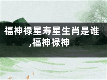 福神禄星寿星生肖是谁,福神禄神