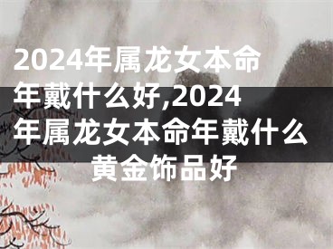 2024年属龙女本命年戴什么好,2024年属龙女本命年戴什么黄金饰品好