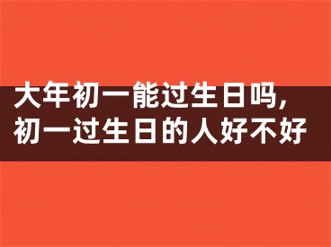 大年初一能过生日吗,初一过生日的人好不好