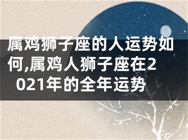 属鸡狮子座的人运势如何,属鸡人狮子座在2021年的全年运势