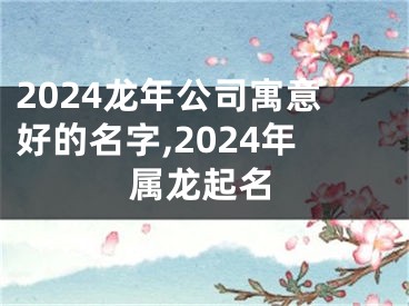 2024龙年公司寓意好的名字,2024年属龙起名