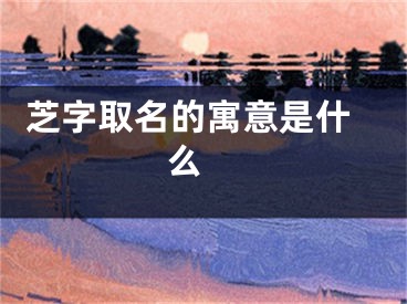  芝字取名的寓意是什么 