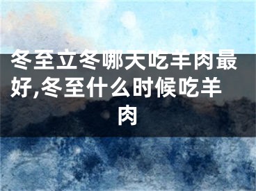 冬至立冬哪天吃羊肉最好,冬至什么时候吃羊肉