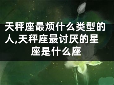 天秤座最烦什么类型的人,天秤座最讨厌的星座是什么座