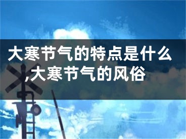 大寒节气的特点是什么,大寒节气的风俗