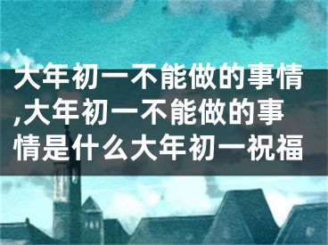 大年初一不能做的事情,大年初一不能做的事情是什么大年初一祝福