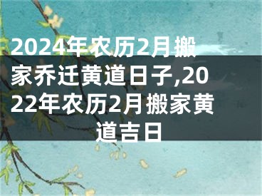 2024年农历2月搬家乔迁黄道日子,2022年农历2月搬家黄道吉日