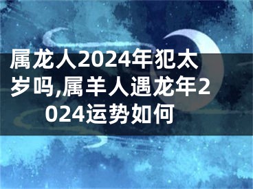 属龙人2024年犯太岁吗,属羊人遇龙年2024运势如何