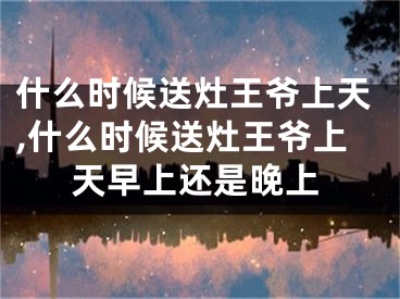 什么时候送灶王爷上天,什么时候送灶王爷上天早上还是晚上