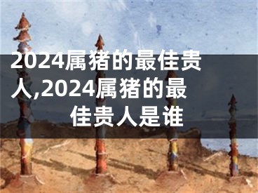 2024属猪的最佳贵人,2024属猪的最佳贵人是谁