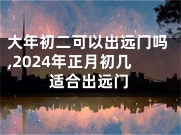 大年初二可以出远门吗,2024年正月初几适合出远门