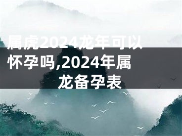 属虎2024龙年可以怀孕吗,2024年属龙备孕表