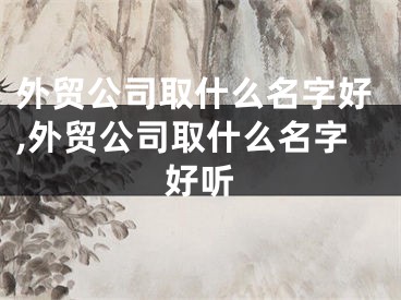 外贸公司取什么名字好,外贸公司取什么名字好听