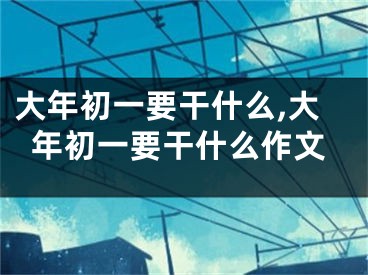 大年初一要干什么,大年初一要干什么作文