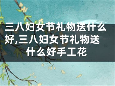 三八妇女节礼物送什么好,三八妇女节礼物送什么好手工花