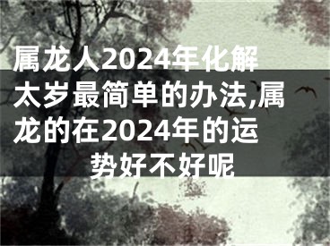 属龙人2024年化解太岁最简单的办法,属龙的在2024年的运势好不好呢