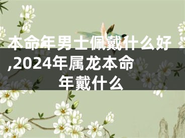 本命年男士佩戴什么好,2024年属龙本命年戴什么