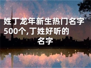 姓丁龙年新生热门名字500个,丁姓好听的名字