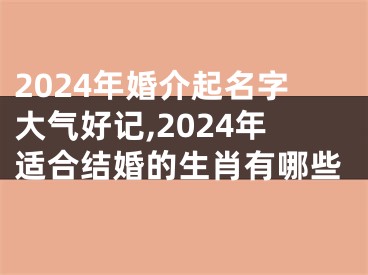 2024年婚介起名字大气好记,2024年适合结婚的生肖有哪些