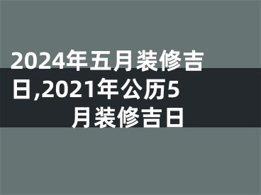 2024年五月装修吉日,2021年公历5月装修吉日