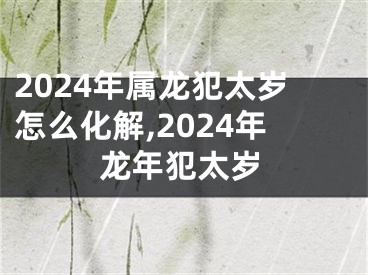 2024年属龙犯太岁怎么化解,2024年龙年犯太岁