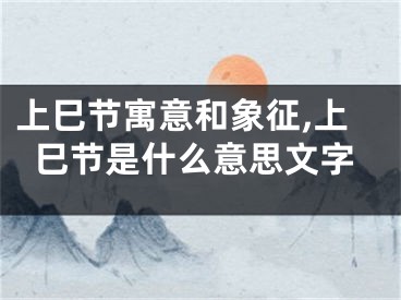 上巳节寓意和象征,上巳节是什么意思文字