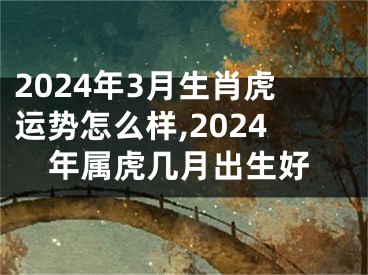 2024年3月生肖虎运势怎么样,2024年属虎几月出生好