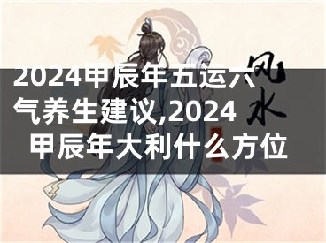 2024甲辰年五运六气养生建议,2024甲辰年大利什么方位